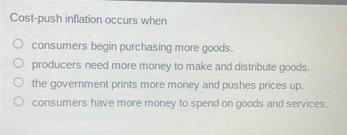 cost - push inflation occurs when\nconsumers begin purchasing more goods.\nproducers need more money to make and distribute goods.\nthe government prints more money and pushes prices up.\nconsumers have more money to spend on goods and services.