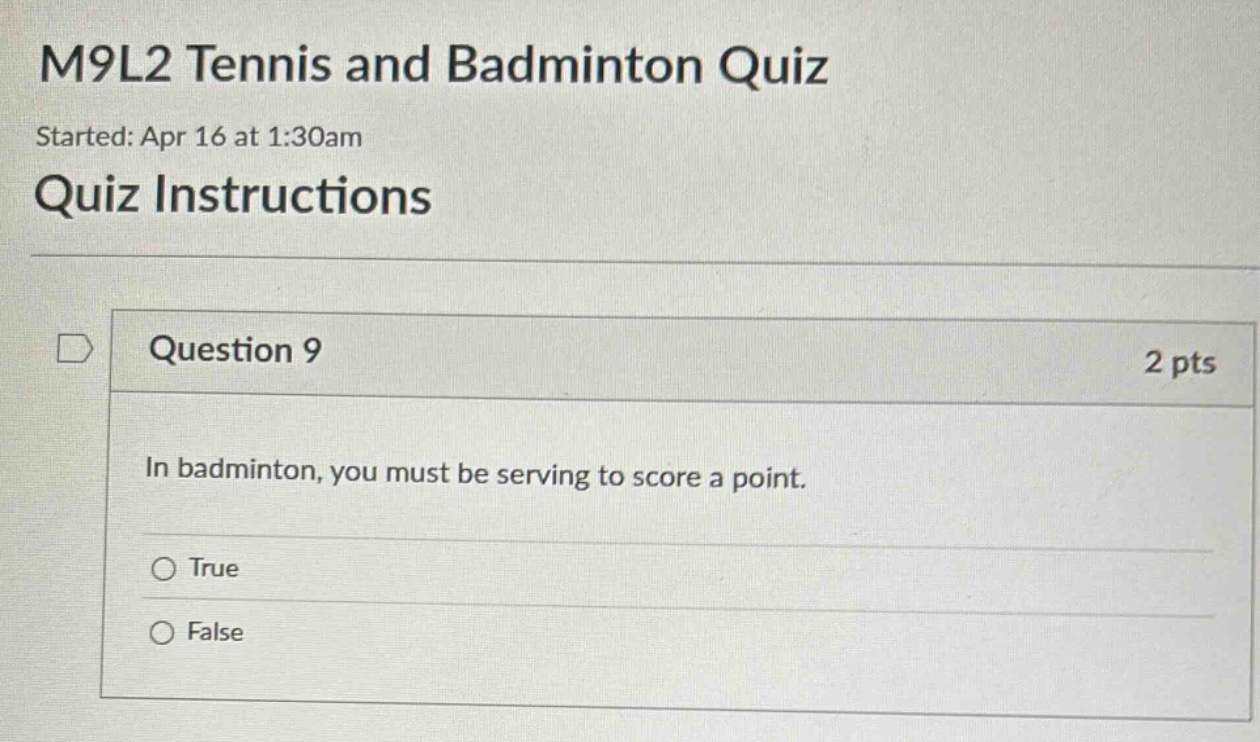 m9l2 tennis and badminton quiz\nstarted: apr 16 at 1:30am\nquiz instructions\nquestion 9 2 pts\nin badminton, you must be serving to score a point.\ntrue\nfalse