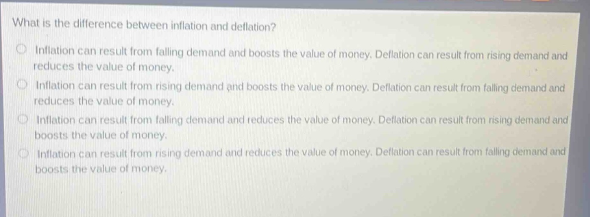 what is the difference between inflation and deflation?\ninflation can result from falling demand and boosts the value of money. deflation can result from rising demand and reduces the value of money.\ninflation can result from rising demand and boosts the value of money. deflation can result from falling demand and reduces the value of money.\ninflation can result from falling demand and reduces the value of money. deflation can result from rising demand and boosts the value of money.\ninflation can result from rising demand and reduces the value of money. deflation can result from falling demand and boosts the value of money.