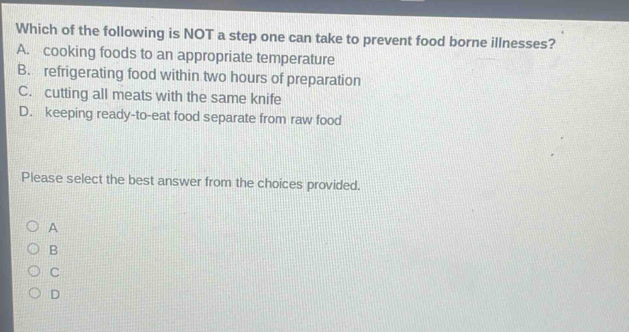 which of the following is not a step one can take to prevent food borne illnesses? a. cooking foods to an appropriate temperature b. refrigerating food within two hours of preparation c. cutting all meats with the same knife d. keeping ready - to - eat food separate from raw food please select the best answer from the choices provided.