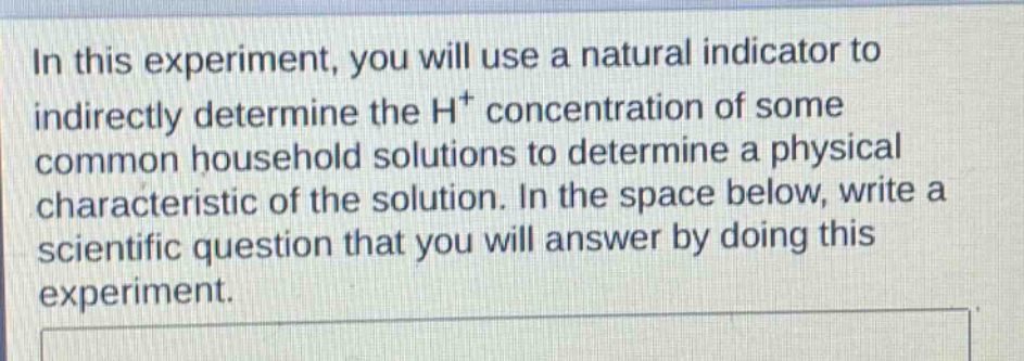 in this experiment, you will use a natural indicator to indirectly determine the h+ concentration of some common household solutions to determine a physical characteristic of the solution. in the space below, write a scientific question that you will answer by doing this experiment.