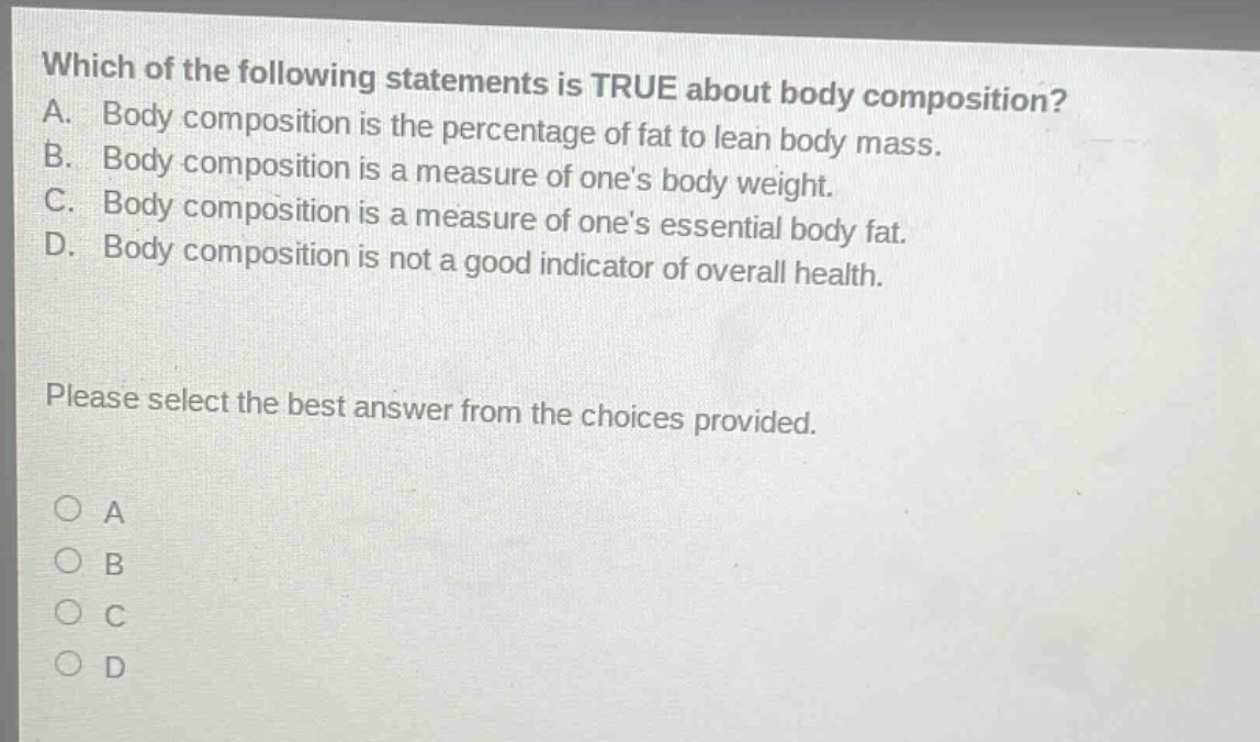 which of the following statements is true about body composition? a. body composition is the percentage of fat to lean body mass. b. body composition is a measure of ones body weight. c. body composition is a measure of ones essential body fat. d. body composition is not a good indicator of overall health. please select the best answer from the choices provided. o a o b o c o d