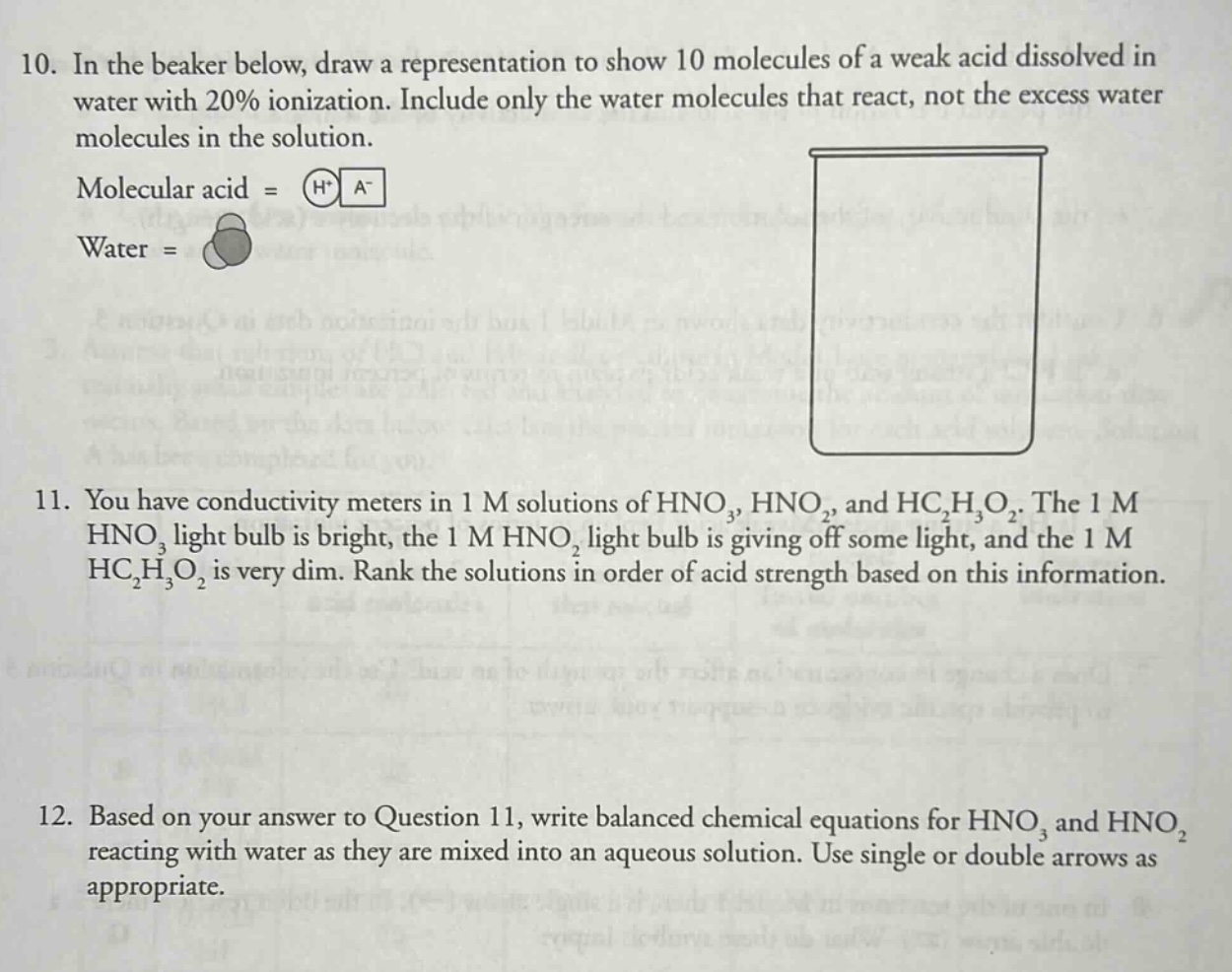 10. in the beaker below, draw a representation to show 10 molecules of a weak acid dissolved in water with 20% ionization. include only the water molecules that react, not the excess water molecules in the solution. molecular acid = h+ a- water = 11. you have conductivity meters in 1 m solutions of hno3, hno2, and hc2h3o2. the 1 m hno3 light bulb is bright, the 1 m hno2 light bulb is giving off some light, and the 1 m hc2h3o2 is very dim. rank the solutions in order of acid strength based on this information. 12. based on your answer to question 11, write balanced chemical equations for hno3 and hno2 reacting with water as they are mixed into an aqueous solution. use single or double arrows as appropriate.