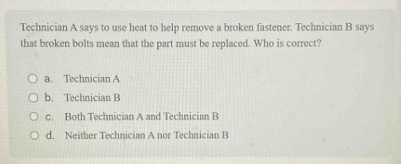 technician a says to use heat to help remove a broken fastener. technician b says that broken bolts mean that the part must be replaced. who is correct?\n\no a. technician a\no b. technician b\no c. both technician a and technician b\no d. neither technician a nor technician b