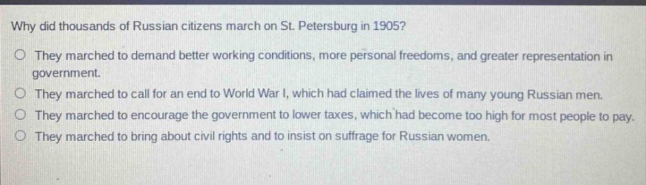 why did thousands of russian citizens march on st. petersburg in 1905?\no they marched to demand better working conditions, more personal freedoms, and greater representation in government.\no they marched to call for an end to world war i, which had claimed the lives of many young russian men.\no they marched to encourage the government to lower taxes, which had become too high for most people to pay.\no they marched to bring about civil rights and to insist on suffrage for russian women.