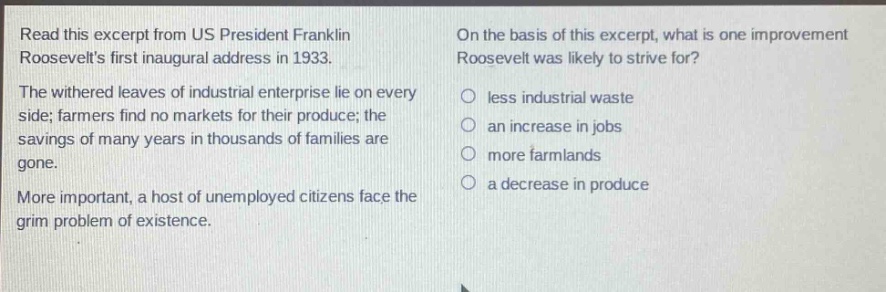 read this excerpt from us president franklin roosevelts first inaugural address in 1933. the withered leaves of industrial enterprise lie on every side; farmers find no markets for their produce; the savings of many years in thousands of families are gone. more important, a host of unemployed citizens face the grim problem of existence. on the basis of this excerpt, what is one improvement roosevelt was likely to strive for? less industrial waste an increase in jobs more farmlands a decrease in produce