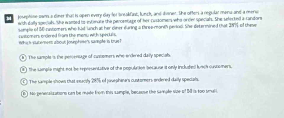 34 josephine owns a diner that is open every day for breakfast, lunch, and dinner. she offers a regular menu and a menu with daily specials. she wanted to estimate the percentage of her customers who order specials. she selected a random sample of 50 customers who had lunch at her diner during a three - month period. she determined that 28% of these customers ordered from the menu with specials. which statement about josephines sample is true? a the sample is the percentage of customers who ordered daily specials. b the sample might not be representative of the population because it only included lunch customers. c the sample shows that exactly 28% of josephines customers ordered daily specials. d no generalizations can be made from this sample, because the sample size of 50 is too small.