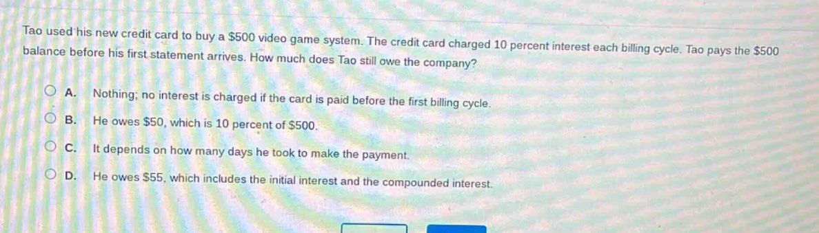 tao used his new credit card to buy a $500 video game system. the credit card charged 10 percent interest each billing cycle. tao pays the $500 balance before his first statement arrives. how much does tao still owe the company? a. nothing; no interest is charged if the card is paid before the first billing cycle. b. he owes $50, which is 10 percent of $500. c. it depends on how many days he took to make the payment. d. he owes $55, which includes the initial interest and the compounded interest.