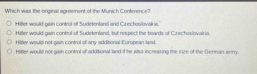 which was the original agreement of the munich conference?\no hitler would gain control of sudetenland and czechoslovakia.\no hitler would gain control of sudetenland, but respect the boards of czechoslovakia.\no hitler would not gain control of any additional european land.\no hitler would not gain control of additional land if he also increasing the size of the german army.