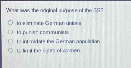 what was the original purpose of the ss?\no to eliminate german unions\no to punish communists\no to intimidate the german population\no to limit the rights of women