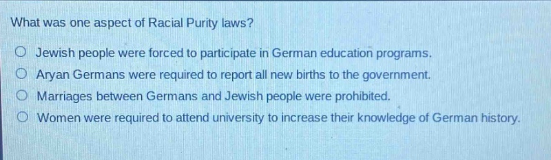 what was one aspect of racial purity laws?\no jewish people were forced to participate in german education programs.\no aryan germans were required to report all new births to the government.\no marriages between germans and jewish people were prohibited.\no women were required to attend university to increase their knowledge of german history.