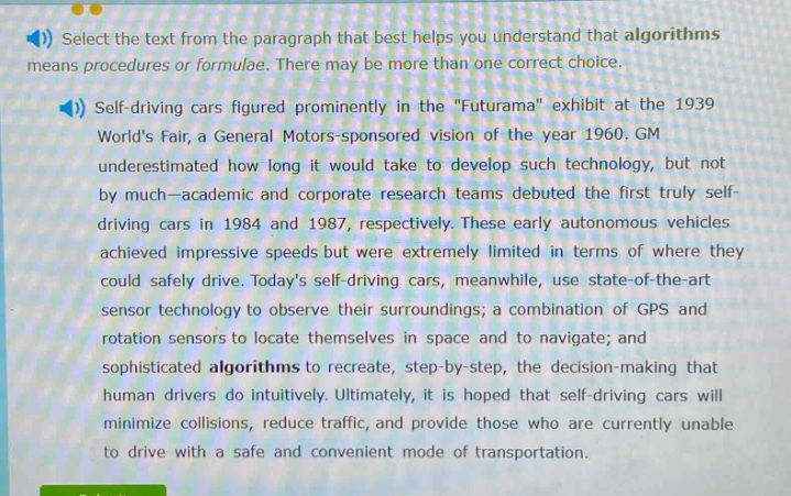 select the text from the paragraph that best helps you understand that algorithms means procedures or formulae. there may be more than one correct choice. self - driving cars figured prominently in the \futurama\ exhibit at the 1939 worlds fair, a general motors - sponsored vision of the year 1960. gm underestimated how long it would take to develop such technology, but not by much—academic and corporate research teams debuted the first truly self - driving cars in 1984 and 1987, respectively. these early autonomous vehicles achieved impressive speeds but were extremely limited in terms of where they could safely drive. todays self - driving cars, meanwhile, use state - of - the - art sensor technology to observe their surroundings; a combination of gps and rotation sensors to locate themselves in space and to navigate; and sophisticated algorithms to recreate, step - by - step, the decision - making that human drivers do intuitively. ultimately, it is hoped that self - driving cars will minimize collisions, reduce traffic, and provide those who are currently unable to drive with a safe and convenient mode of transportation.