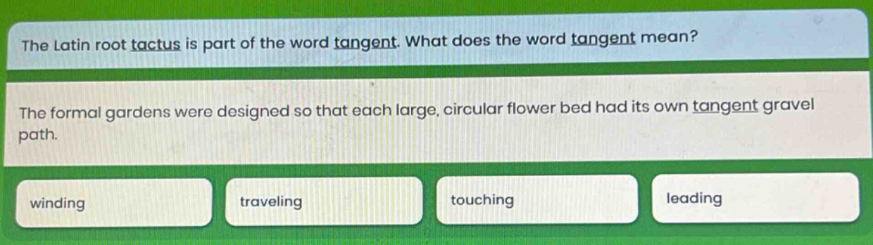 the latin root tactus is part of the word tangent. what does the word tangent mean? the formal gardens were designed so that each large, circular flower bed had its own tangent gravel path. winding traveling touching leading
