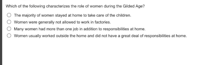which of the following characterizes the role of women during the gilded age?\nthe majority of women stayed at home to take care of the children.\nwomen were generally not allowed to work in factories.\nmany women had more than one job in addition to responsibilities at home.\nwomen usually worked outside the home and did not have a great deal of responsibilities at home.