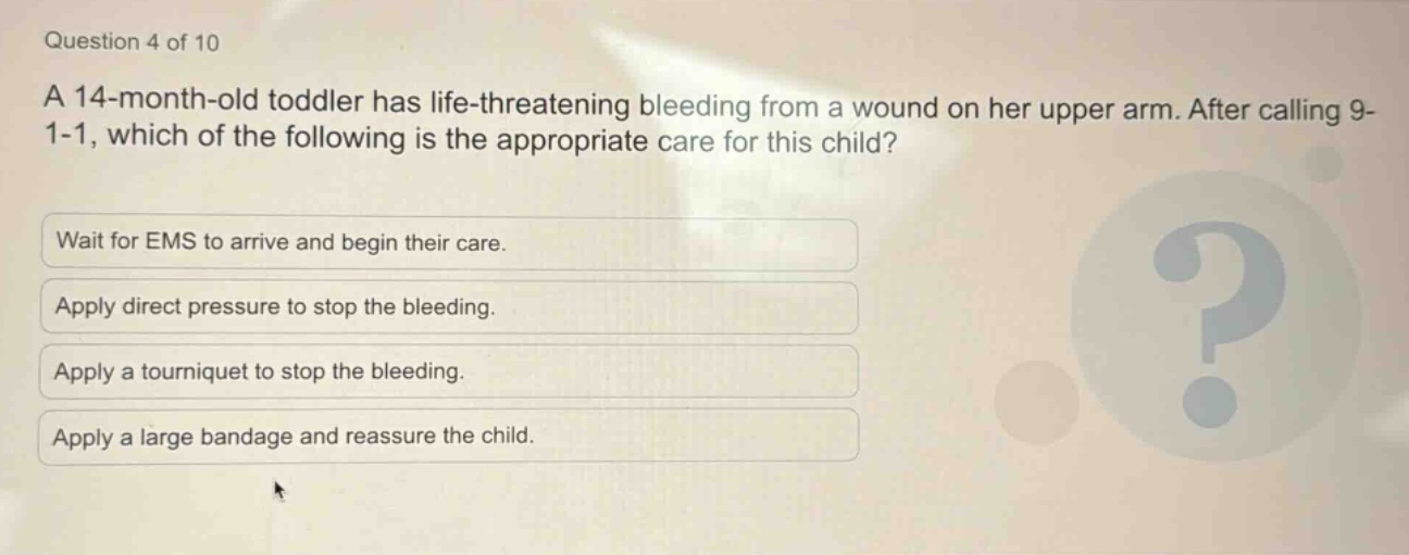 question 4 of 10\na 14 - month - old toddler has life - threatening bleeding from a wound on her upper arm. after calling 9 - 1 - 1, which of the following is the appropriate care for this child?\nwait for ems to arrive and begin their care.\napply direct pressure to stop the bleeding.\napply a tourniquet to stop the bleeding.\napply a large bandage and reassure the child.