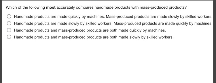 which of the following most accurately compares handmade products with mass - produced products?\nhandmade products are made quickly by machines. mass - produced products are made slowly by skilled workers.\nhandmade products are made slowly by skilled workers. mass - produced products are made quickly by machines.\nhandmade products and mass - produced products are both made quickly by machines.\nhandmade products and mass - produced products are both made slowly by skilled workers.