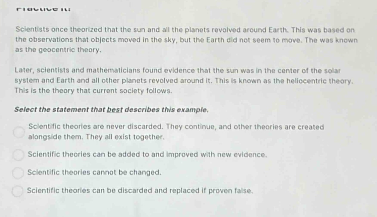 scientists once theorized that the sun and all the planets revolved around earth. this was based on the observations that objects moved in the sky, but the earth did not seem to move. the was known as the geocentric theory. later, scientists and mathematicians found evidence that the sun was in the center of the solar system and earth and all other planets revolved around it. this is known as the heliocentric theory. this is the theory that current society follows. select the statement that best describes this example. scientific theories are never discarded. they continue, and other theories are created alongside them. they all exist together. scientific theories can be added to and improved with new evidence. scientific theories cannot be changed. scientific theories can be discarded and replaced if proven false.