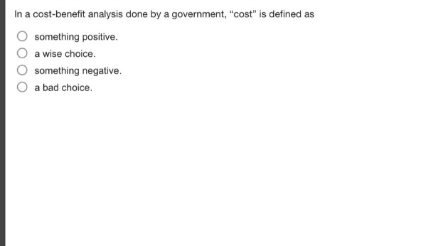 in a cost - benefit analysis done by a government, \cost\ is defined as\nsomething positive.\na wise choice.\nsomething negative.\na bad choice.