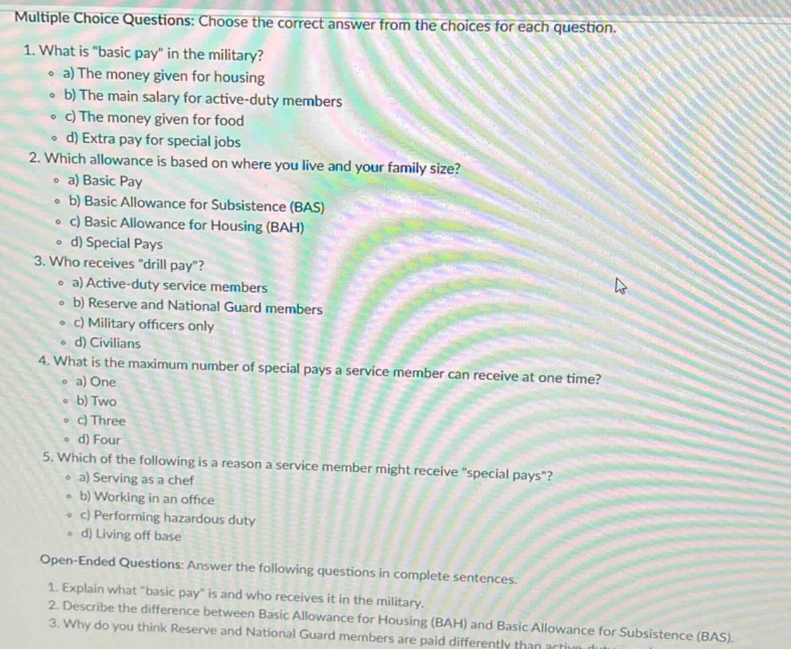 multiple choice questions: choose the correct answer from the choices for each question. 1. what is \basic pay\ in the military? a) the money given for housing b) the main salary for active - duty members c) the money given for food d) extra pay for special jobs 2. which allowance is based on where you live and your family size? a) basic pay b) basic allowance for subsistence (bas) c) basic allowance for housing (bah) d) special pays 3. who receives \drill pay\? a) active - duty service members b) reserve and national guard members c) military officers only d) civilians 4. what is the maximum number of special pays a service member can receive at one time? a) one b) two c) three d) four 5. which of the following is a reason a service member might receive \special pays\? a) serving as a chef b) working in an office c) performing hazardous duty d) living off base open - ended questions: answer the following questions in complete sentences. 1. explain what \basic pay\ is and who receives it in the military. 2. describe the difference between basic allowance for housing (bah) and basic allowance for subsistence (bas). 3. why do you think reserve and national guard members are paid differently than active - duty members?