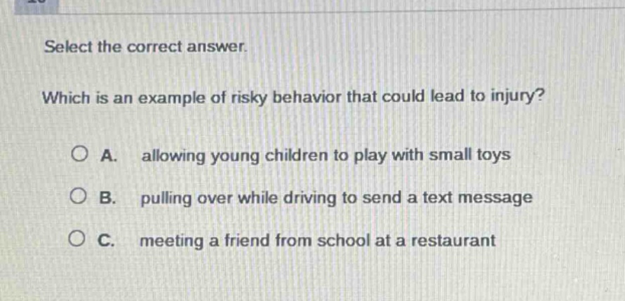 select the correct answer. which is an example of risky behavior that could lead to injury? a. allowing young children to play with small toys b. pulling over while driving to send a text message c. meeting a friend from school at a restaurant