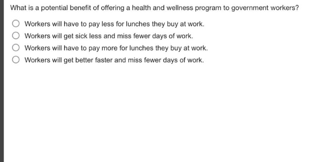 what is a potential benefit of offering a health and wellness program to government workers?\nworkers will have to pay less for lunches they buy at work.\nworkers will get sick less and miss fewer days of work.\nworkers will have to pay more for lunches they buy at work.\nworkers will get better faster and miss fewer days of work.