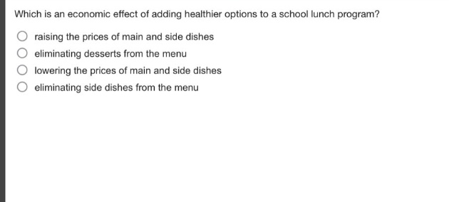 which is an economic effect of adding healthier options to a school lunch program?\nraising the prices of main and side dishes\neliminating desserts from the menu\nlowering the prices of main and side dishes\neliminating side dishes from the menu