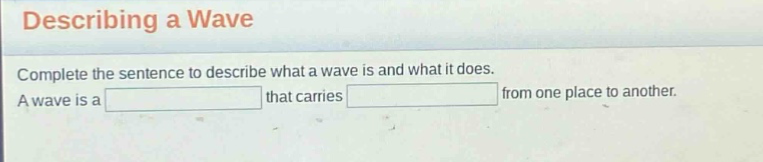 describing a wave\ncomplete the sentence to describe what a wave is and what it does.\na wave is a that carries from one place to another.