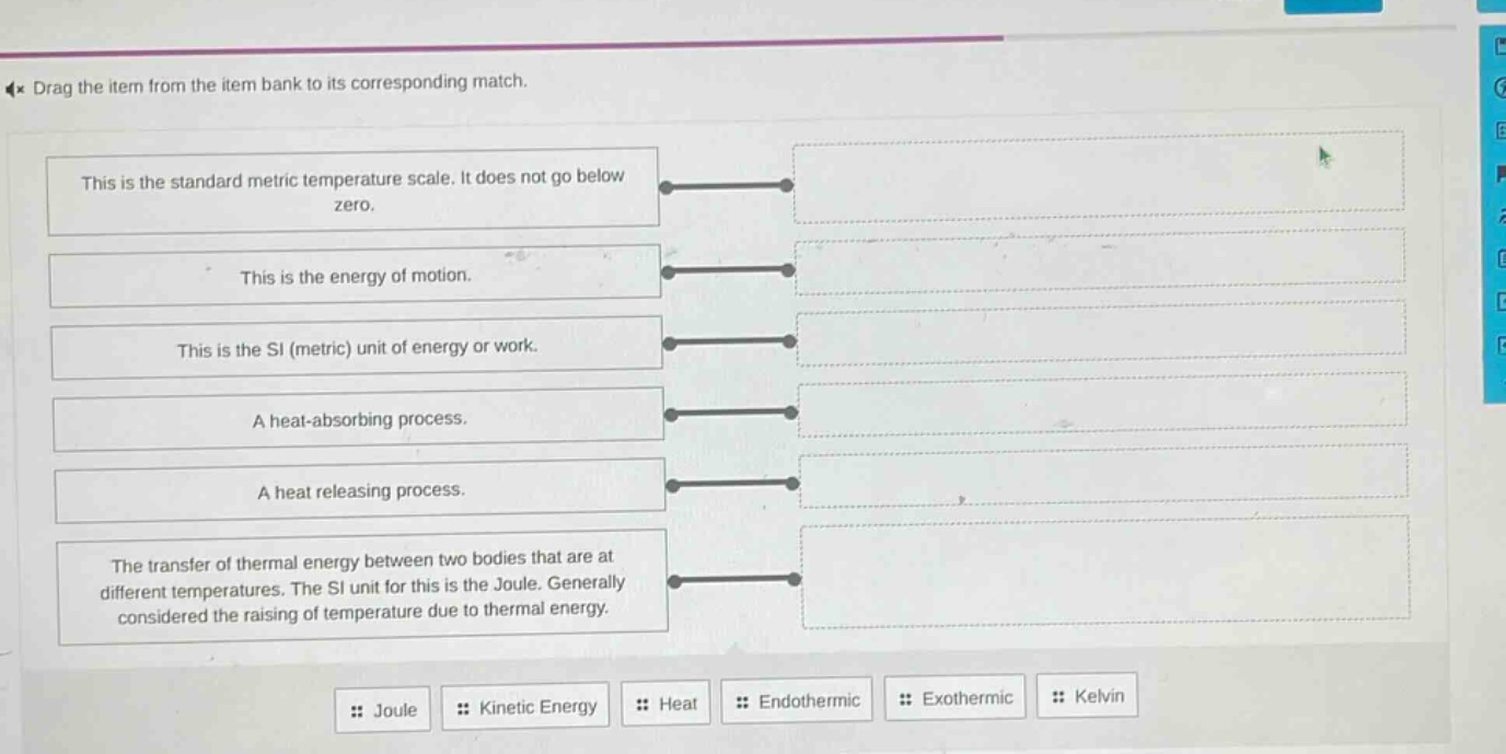 drag the item from the item bank to its corresponding match. this is the standard metric temperature scale. it does not go below zero. this is the energy of motion. this is the si (metric) unit of energy or work. a heat - absorbing process. a heat releasing process. the transfer of thermal energy between two bodies that are at different temperatures. the si unit for this is the joule. generally considered the raising of temperature due to thermal energy. joule kinetic energy heat endothermic exothermic kelvin