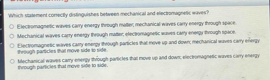 which statement correctly distinguishes between mechanical and electromagnetic waves?\nelectromagnetic waves carry energy through matter; mechanical waves carry energy through space.\nmechanical waves carry energy through matter; electromagnetic waves carry energy through space.\nelectromagnetic waves carry energy through particles that move up and down; mechanical waves carry energy through particles that move side to side.\nmechanical waves carry energy through particles that move up and down; electromagnetic waves carry energy through particles that move side to side.