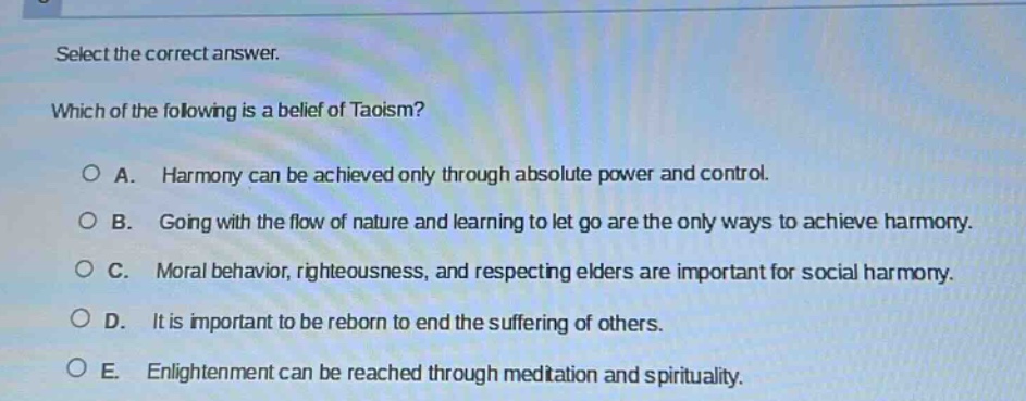 select the correct answer. which of the following is a belief of taoism? a. harmony can be achieved only through absolute power and control. b. going with the flow of nature and learning to let go are the only ways to achieve harmony. c. moral behavior, righteousness, and respecting elders are important for social harmony. d. it is important to be reborn to end the suffering of others. e. enlightenment can be reached through meditation and spirituality.