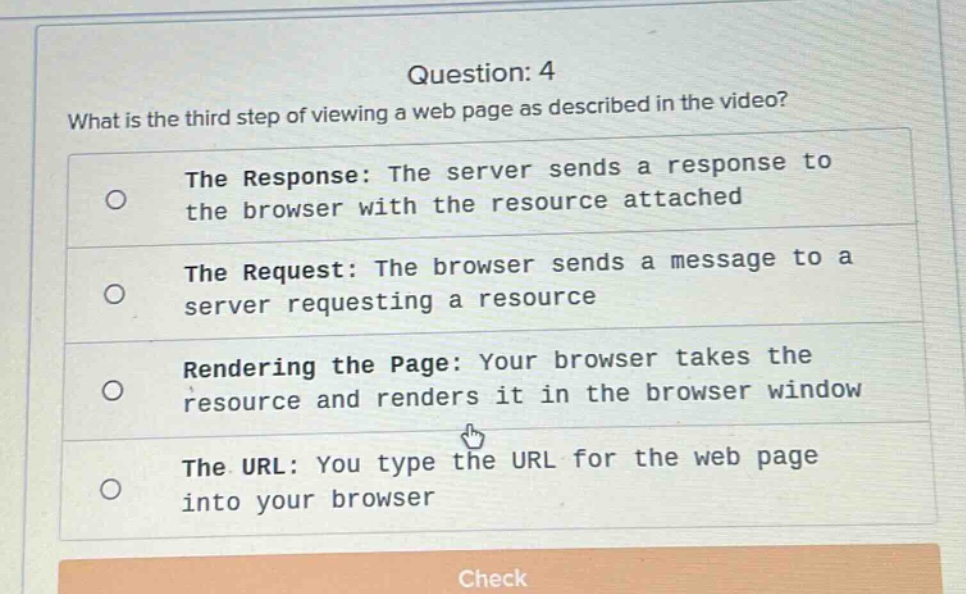 question: 4\nwhat is the third step of viewing a web page as described in the video?\nthe response: the server sends a response to the browser with the resource attached\nthe request: the browser sends a message to a server requesting a resource\nrendering the page: your browser takes the resource and renders it in the browser window\nthe url: you type the url for the web page into your browser