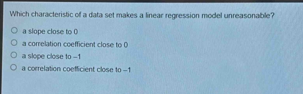 which characteristic of a data set makes a linear regression model unreasonable?\no a slope close to 0\no a correlation coefficient close to 0\no a slope close to -1\no a correlation coefficient close to -1