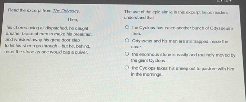 read the excerpt from the odyssey. then, his chores being all dispatched, he caught another brace of men to make his breakfast, and whisked away his great door - slab to let his sheep go through - but he, behind, reset the stone as one would cap a quiver. the use of the epic simile in this excerpt helps readers understand that the cyclops has eaten another bunch of odysseuss men. odysseus and his men are still trapped inside the cave. the enormous stone is easily and routinely moved by the giant cyclops. the cyclops takes his sheep out to pasture with him in the mornings.