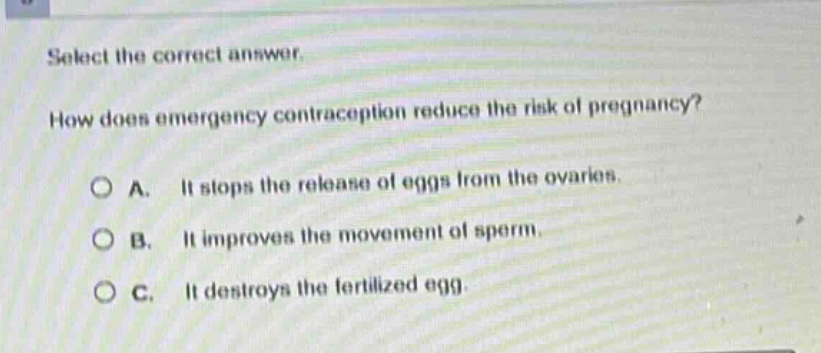 select the correct answer. how does emergency contraception reduce the risk of pregnancy? a. it stops the release of eggs from the ovaries. b. it improves the movement of sperm. c. it destroys the fertilized egg.