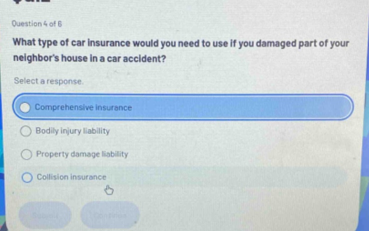 question 4 of 8\nwhat type of car insurance would you need to use if you damaged part of your neighbors house in a car accident?\nselect a response.\ncomprehensive insurance\nbodily injury liability\nproperty damage liability\ncollision insurance