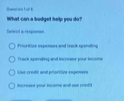 question 1 of 6\nwhat can a budget help you do?\nselect a response.\nprioritize expenses and track spending\ntrack spending and increase your income\nuse credit and prioritize expenses\nincrease your income and use credit