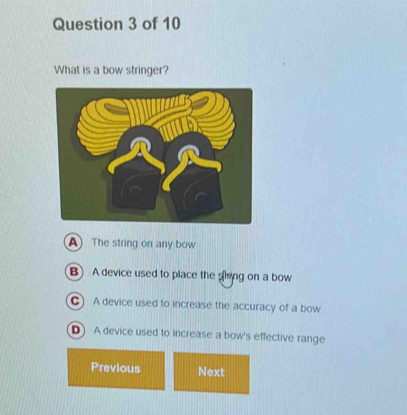 question 3 of 10\nwhat is a bow stringer?\na the string on any bow\nb a device used to place the string on a bow\nc a device used to increase the accuracy of a bow\nd a device used to increase a bows effective range\nprevious next