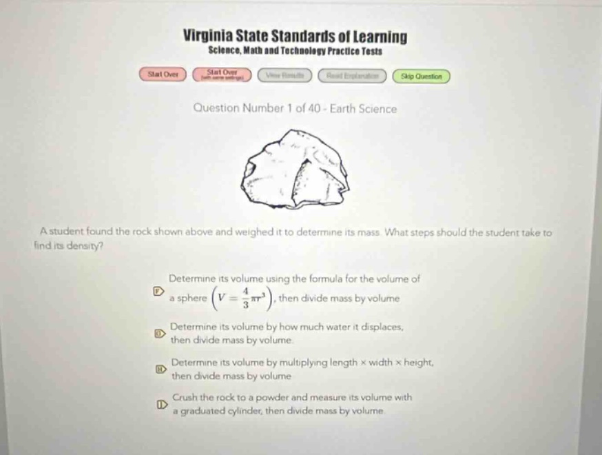 virginia state standards of learning science, math and technology practice tests start over start over view results read explanation skip question question number 1 of 40 - earth science a student found the rock shown above and weighed it to determine its mass. what steps should the student take to find its density? determine its volume using the formula for the volume of a sphere (v = 4/3 πr³), then divide mass by volume determine its volume by how much water it displaces, then divide mass by volume. determine its volume by multiplying length × width × height, then divide mass by volume crush the rock to a powder and measure its volume with a graduated cylinder, then divide mass by volume.