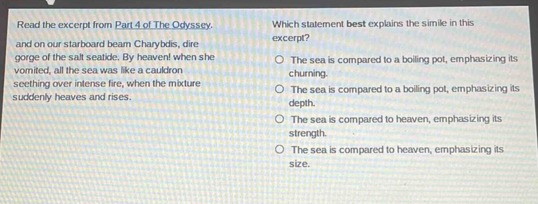 read the excerpt from part 4 of the odyssey. and on our starboard beam charybdis, dire gorge of the salt seatide. by heaven! when she vomited, all the sea was like a cauldron seething over intense fire, when the mixture suddenly heaves and rises. which statement best explains the simile in this excerpt? the sea is compared to a boiling pot, emphasizing its churning. the sea is compared to a boiling pot, emphasizing its depth. the sea is compared to heaven, emphasizing its strength. the sea is compared to heaven, emphasizing its size.
