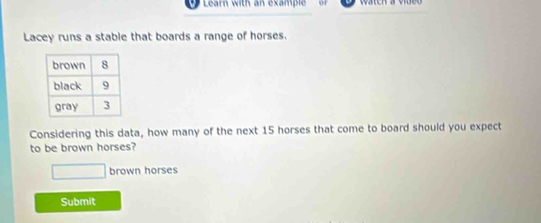lacey runs a stable that boards a range of horses. brown 8 black 9 gray 3 considering this data, how many of the next 15 horses that come to board should you expect to be brown horses? brown horses
