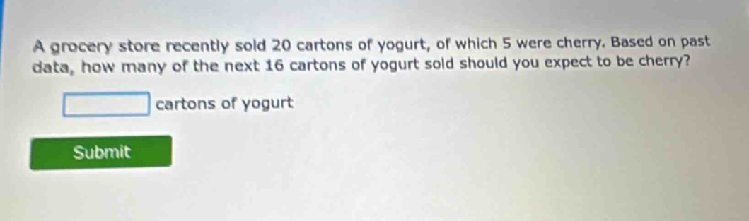 a grocery store recently sold 20 cartons of yogurt, of which 5 were cherry. based on past data, how many of the next 16 cartons of yogurt sold should you expect to be cherry? cartons of yogurt