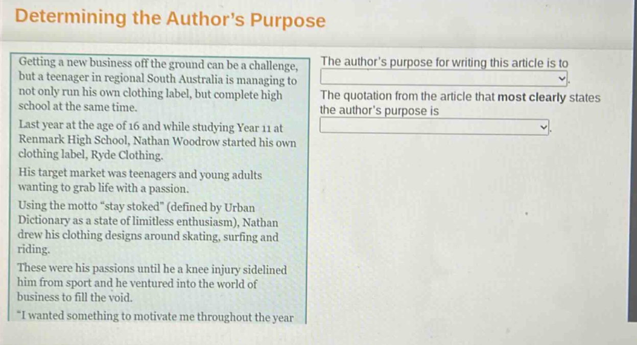 determining the authors purpose\ngetting a new business off the ground can be a challenge, but a teenager in regional south australia is managing to not only run his own clothing label, but complete high school at the same time.\nlast year at the age of 16 and while studying year 11 at renmark high school, nathan woodrow started his own clothing label, ryde clothing.\nhis target market was teenagers and young adults wanting to grab life with a passion.\nusing the motto “stay stoked” (defined by urban dictionary as a state of limitless enthusiasm), nathan drew his clothing designs around skating, surfing and riding.\nthese were his passions until he a knee injury sidelined him from sport and he ventured into the world of business to fill the void.\n“i wanted something to motivate me throughout the year\nthe authors purpose for writing this article is to\nthe quotation from the article that most clearly states the authors purpose is