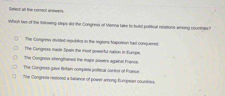 select all the correct answers. which two of the following steps did the congress of vienna take to build political relations among countries? the congress divided republics in the regions napoleon had conquered. the congress made spain the most powerful nation in europe. the congress strengthened the major powers against france. the congress gave britain complete political control of france. the congress restored a balance of power among european countries.