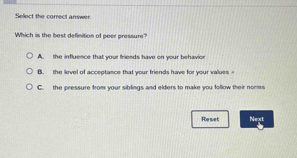 select the correct answer. which is the best definition of peer pressure? a. the influence that your friends have on your behavior b. the level of acceptance that your friends have for your values c. the pressure from your siblings and elders to make you follow their norms