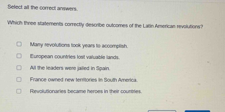 select all the correct answers. which three statements correctly describe outcomes of the latin american revolutions? many revolutions took years to accomplish. european countries lost valuable lands. all the leaders were jailed in spain. france owned new territories in south america. revolutionaries became heroes in their countries.