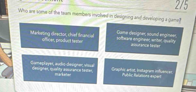 who are some of the team members involved in designing and developing a game? marketing director, chief financial officer, product tester game designer, sound engineer, software engineer, writer, quality assurance tester gameplayer, audio designer, visual designer, quality assurance tester, marketer graphic artist, instagram influencer, public relations expert