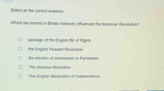 select all the correct answers. which two events in britain indirectly influenced the american revolution? passage of the english bill of rights the english peasant revolution the election of commoners to parliament the glorious revolution the english declaration of independence