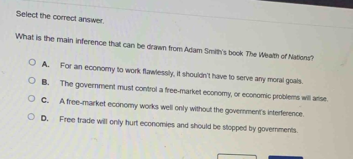select the correct answer. what is the main inference that can be drawn from adam smiths book the wealth of nations? a. for an economy to work flawlessly, it shouldnt have to serve any moral goals. b. the government must control a free - market economy, or economic problems will arise. c. a free - market economy works well only without the governments interference. d. free trade will only hurt economies and should be stopped by governments.