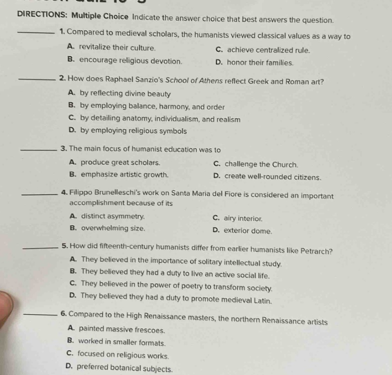 directions: multiple choice indicate the answer choice that best answers the question. 1. compared to medieval scholars, the humanists viewed classical values as a way to a. revitalize their culture. c. achieve centralized rule. b. encourage religious devotion. d. honor their families. 2. how does raphael sanzios school of athens reflect greek and roman art? a. by reflecting divine beauty b. by employing balance, harmony, and order c. by detailing anatomy, individualism, and realism d. by employing religious symbols 3. the main focus of humanist education was to a. produce great scholars. c. challenge the church. b. emphasize artistic growth. d. create well - rounded citizens. 4. filippo brunelleschis work on santa maria del fiore is considered an important accomplishment because of its a. distinct asymmetry. c. airy interior. b. overwhelming size. d. exterior dome. 5. how did fifteenth - century humanists differ from earlier humanists like petrarch? a. they believed in the importance of solitary intellectual study. b. they believed they had a duty to live an active social life. c. they believed in the power of poetry to transform society. d. they believed they had a duty to promote medieval latin. 6. compared to the high renaissance masters, the northern renaissance artists a. painted massive frescoes. b. worked in smaller formats. c. focused on religious works. d. preferred botanical subjects.