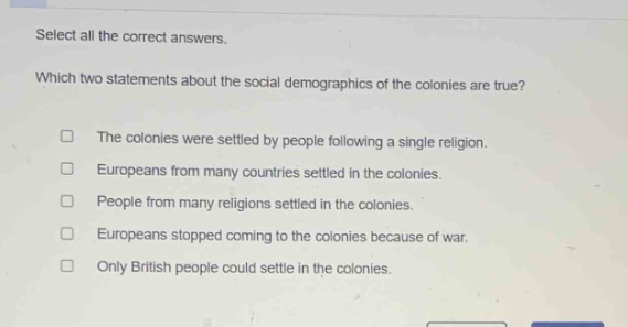 select all the correct answers. which two statements about the social demographics of the colonies are true? the colonies were settled by people following a single religion. europeans from many countries settled in the colonies. people from many religions settled in the colonies. europeans stopped coming to the colonies because of war. only british people could settle in the colonies.